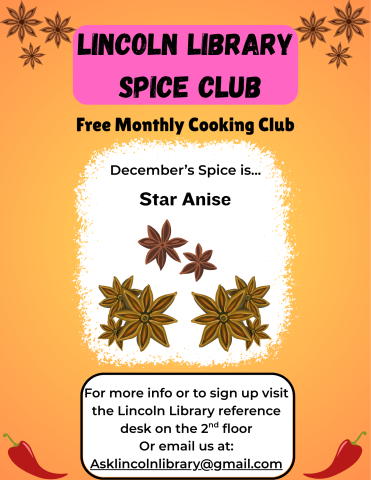 A flier advertising Lincoln Library's monthly cooking club, Spice Club. it states that December's spice of the month is star anise, and has a few illustrations of the spice. Beneath this it says "for more info or to sign up visit the Lincoln Library reference desk on the 2nd floor or email us at Asklincolnlibrary@gmail.com.